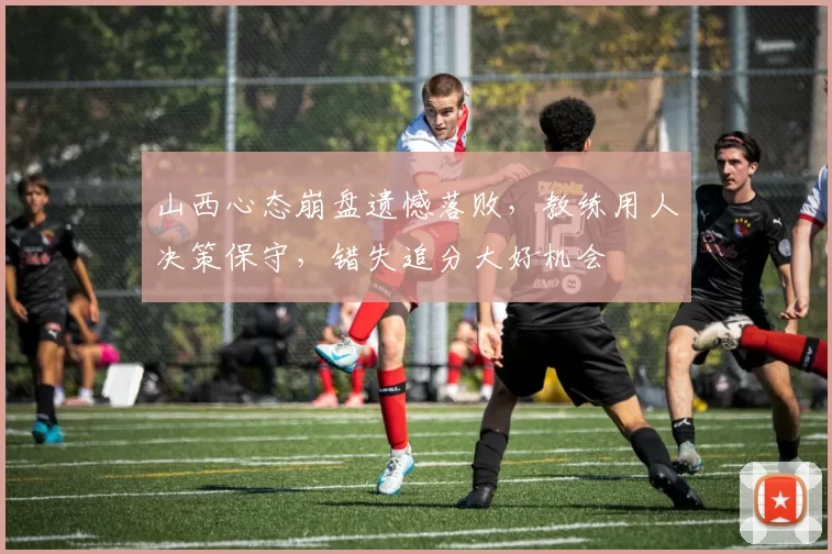山西心态崩盘遗憾落败，教练用人决策保守，错失追分大好机会
