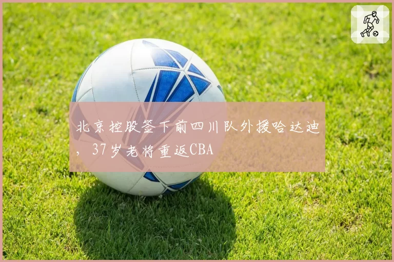 北京控股签下前四川队外援哈达迪，37岁老将重返CBA