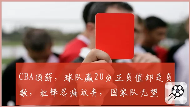 CBA顶薪，球队赢20分正负值却是负数，杜锋忍痛放弃，国家队无望