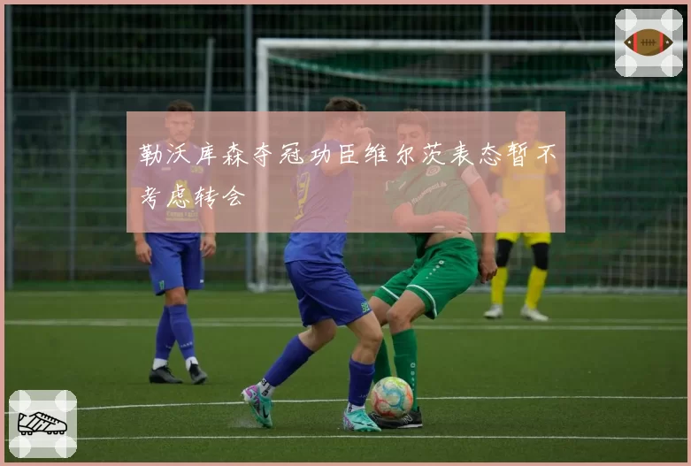 勒沃库森夺冠功臣维尔茨表态暂不考虑转会