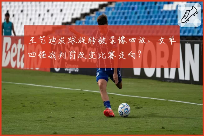 王艺迪发球旋转被录像回放，女单四强战判罚改变比赛走向？