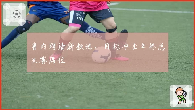 鲁内聘请新教练，目标冲击年终总决赛席位