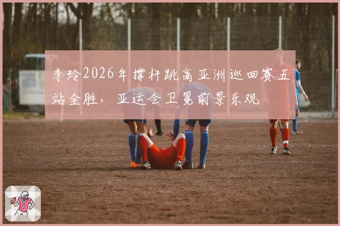 李玲2026年撑杆跳高亚洲巡回赛五站全胜，亚运会卫冕前景乐观
