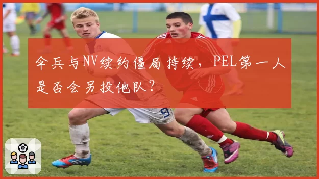 伞兵与NV续约僵局持续，PEL第一人是否会另投他队？