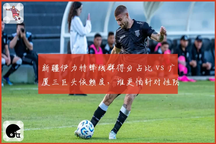 新疆伊力特锋线群得分占比 vs 广厦三巨头依赖度，谁更怕针对性防守