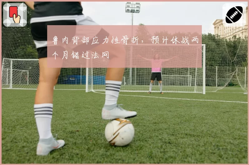 鲁内背部应力性骨折,预计休战两个月错过法网