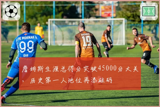 詹姆斯生涯总得分突破45000分大关，历史第一人地位再添砝码