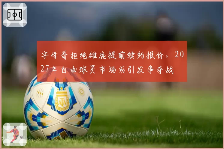 字母哥拒绝雄鹿提前续约报价,2027年自由球员市场或引发争夺战