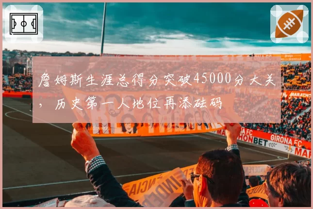 詹姆斯生涯总得分突破45000分大关,历史第一人地位再添砝码