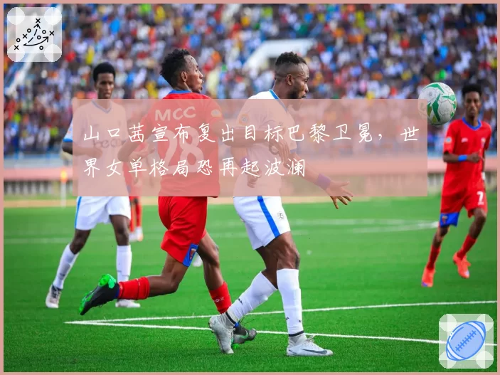 山口茜宣布复出目标巴黎卫冕,世界女单格局恐再起波澜