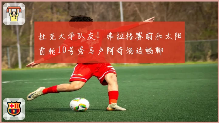 杜克大学队友！弗拉格赛前和太阳首轮10号秀马卢阿奇场边畅聊