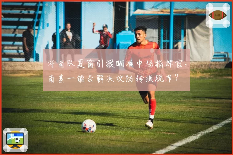 河南队夏窗引援瞄准中场指挥官,南基一能否解决攻防转换脱节?