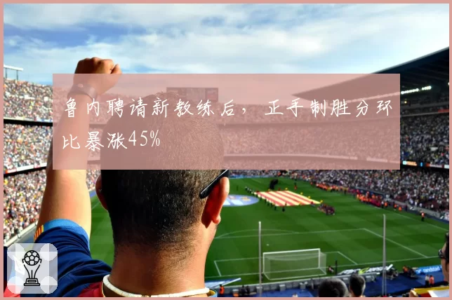 鲁内聘请新教练后，正手制胜分环比暴涨45%