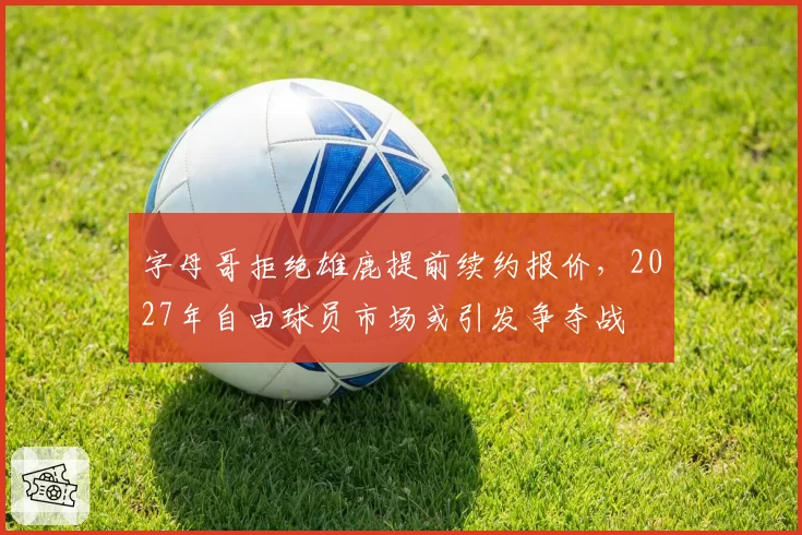 字母哥拒绝雄鹿提前续约报价,2027年自由球员市场或引发争夺战