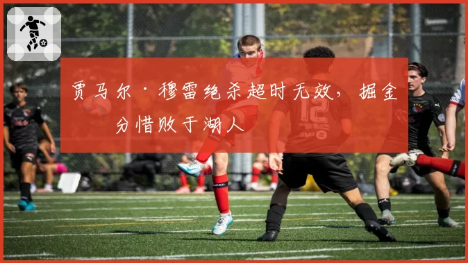 贾马尔·穆雷绝杀超时无效，掘金一分惜败于湖人