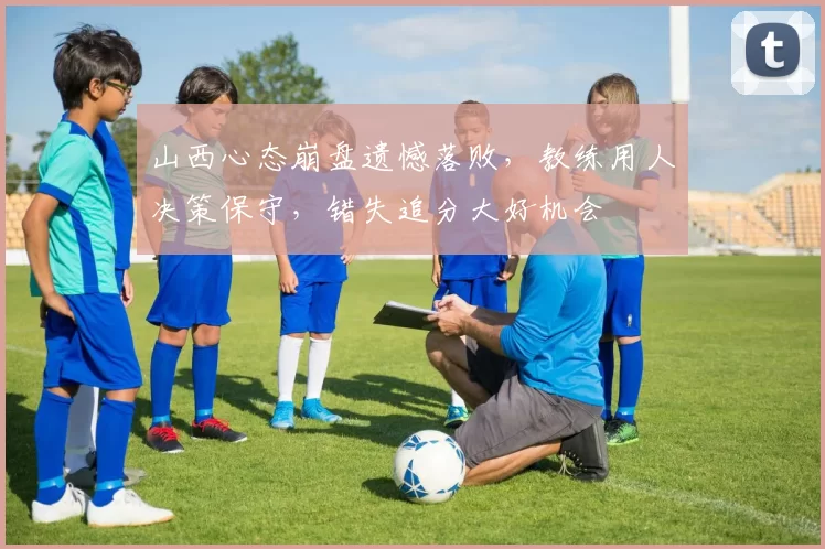 山西心态崩盘遗憾落败，教练用人决策保守，错失追分大好机会