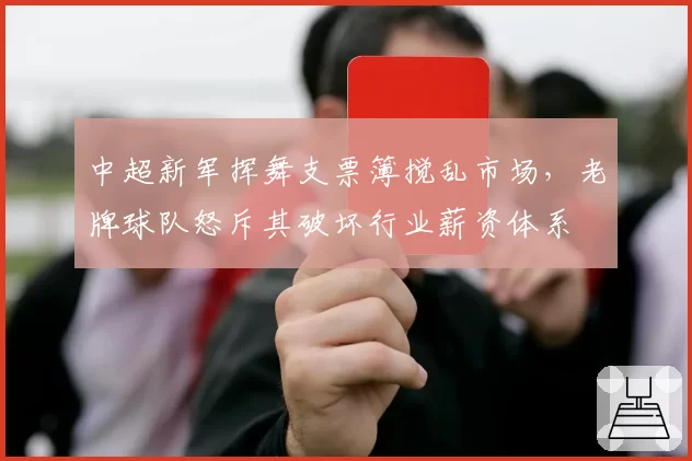 中超新军挥舞支票簿搅乱市场,老牌球队怒斥其破坏行业薪资体系