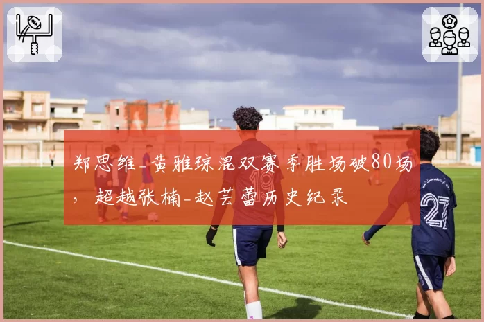 郑思维_黄雅琼混双赛季胜场破80场,超越张楠_赵芸蕾历史纪录