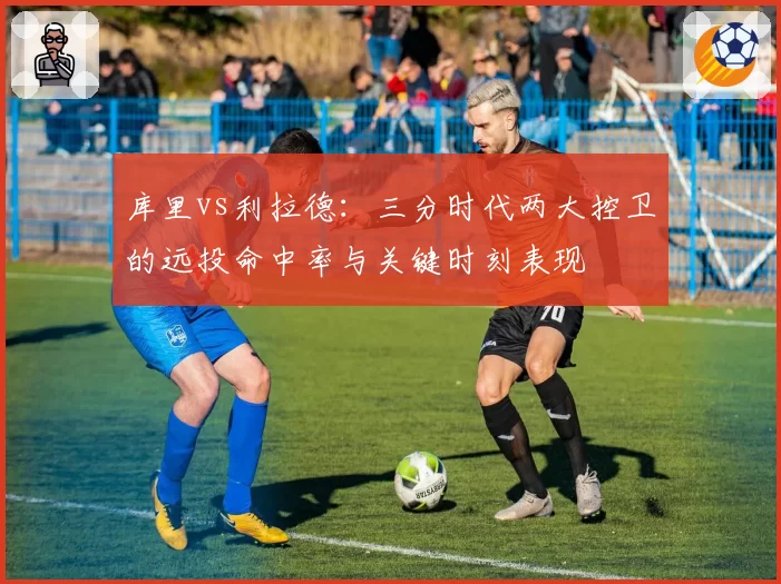 库里vs利拉德：三分时代两大控卫的远投命中率与关键时刻表现