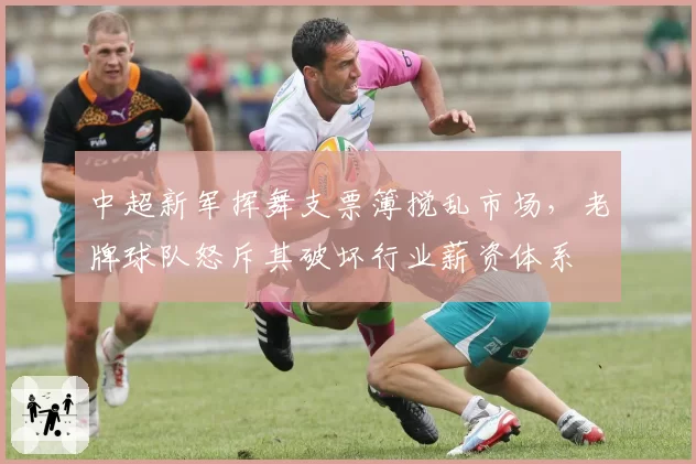 中超新军挥舞支票簿搅乱市场,老牌球队怒斥其破坏行业薪资体系