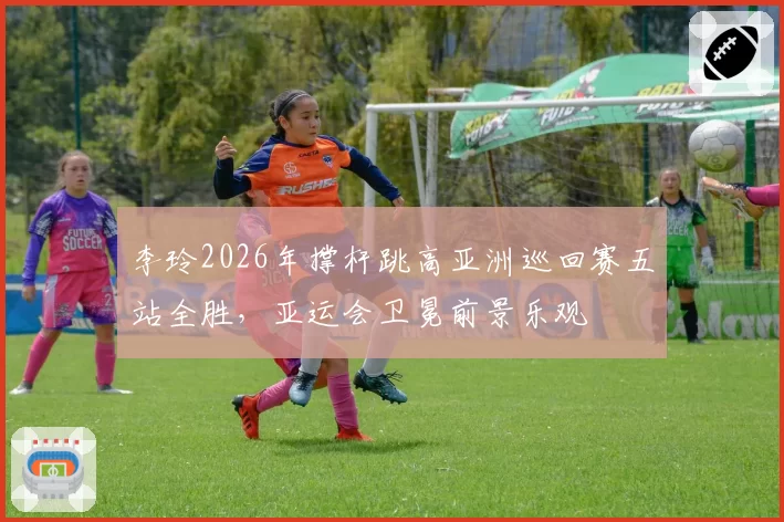 李玲2026年撑杆跳高亚洲巡回赛五站全胜，亚运会卫冕前景乐观