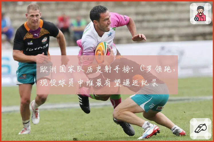 欧洲国家队历史射手榜：C罗领跑，现役球员中谁最有望逼近纪录