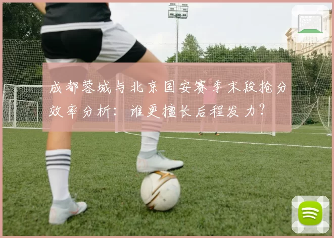 成都蓉城与北京国安赛季末段抢分效率分析：谁更擅长后程发力？