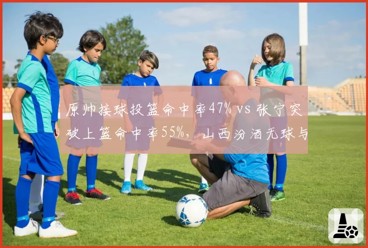 原帅接球投篮命中率47% vs 张宁突破上篮命中率55%，山西汾酒无球与持球战术双轨并行