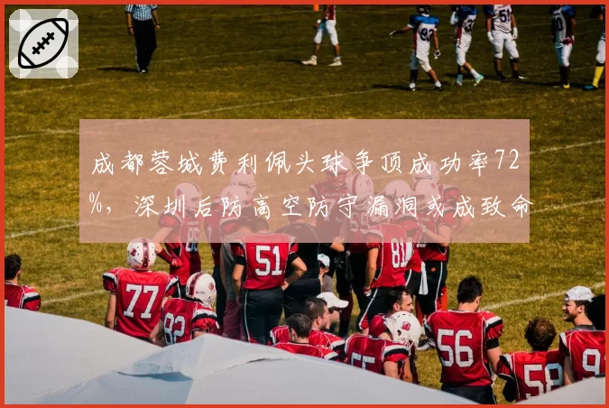 成都蓉城费利佩头球争顶成功率72%,深圳后防高空防守漏洞或成致命短板?