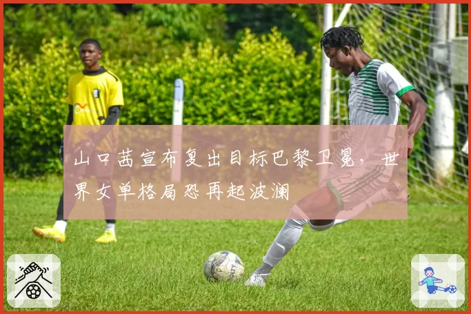 山口茜宣布复出目标巴黎卫冕,世界女单格局恐再起波澜