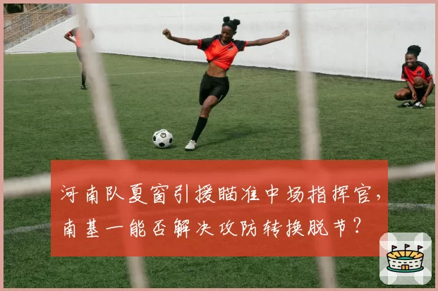 河南队夏窗引援瞄准中场指挥官,南基一能否解决攻防转换脱节?