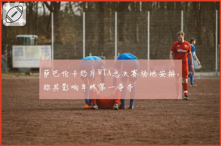 萨巴伦卡怒斥WTA总决赛场地安排，称其影响年终第一争夺