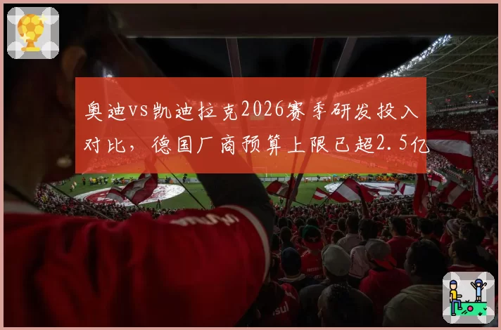 奥迪vs凯迪拉克2026赛季研发投入对比，德国厂商预算上限已超2.5亿欧元