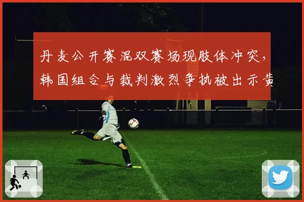 丹麦公开赛混双赛场现肢体冲突，韩国组合与裁判激烈争执被出示黄牌