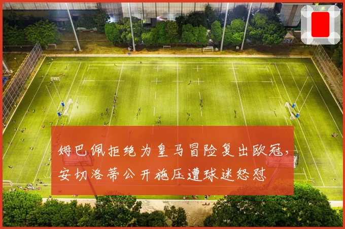 姆巴佩拒绝为皇马冒险复出欧冠，安切洛蒂公开施压遭球迷怒怼