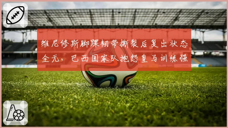 维尼修斯脚踝韧带撕裂后复出状态全无，巴西国家队抱怨皇马训练强度过高