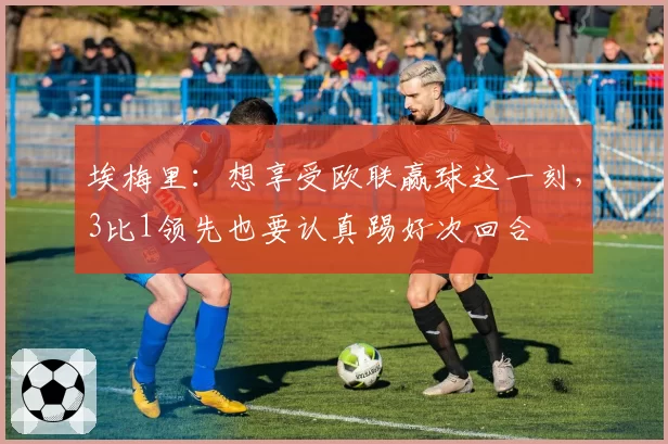 埃梅里：想享受欧联赢球这一刻，3比1领先也要认真踢好次回合