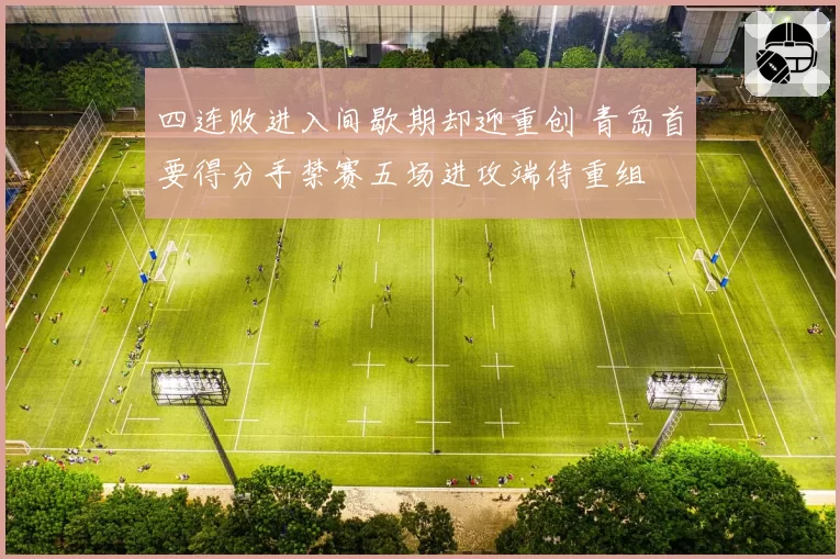 四连败进入间歇期却迎重创 青岛首要得分手禁赛五场进攻端待重组