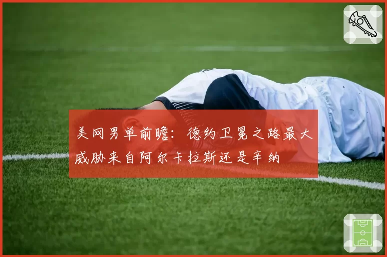 美网男单前瞻：德约卫冕之路最大威胁来自阿尔卡拉斯还是辛纳