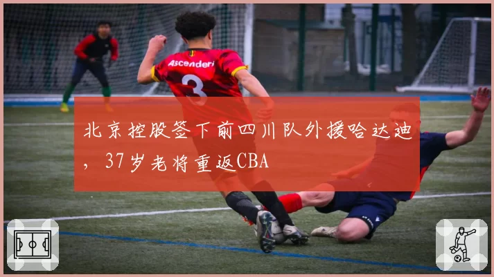 北京控股签下前四川队外援哈达迪，37岁老将重返CBA