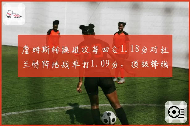 詹姆斯转换进攻每回合1.18分对杜兰特阵地战单打1.09分，顶级锋线得分模式分化