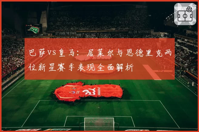 巴萨vs皇马：居莱尔与恩德里克两位新星赛季表现全面解析