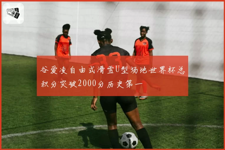 谷爱凌自由式滑雪U型场地世界杯总积分突破2000分历史第一