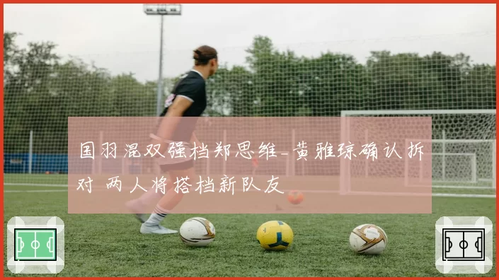 国羽混双强档郑思维_黄雅琼确认拆对 两人将搭档新队友