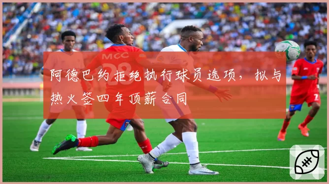 阿德巴约拒绝执行球员选项，拟与热火签四年顶薪合同