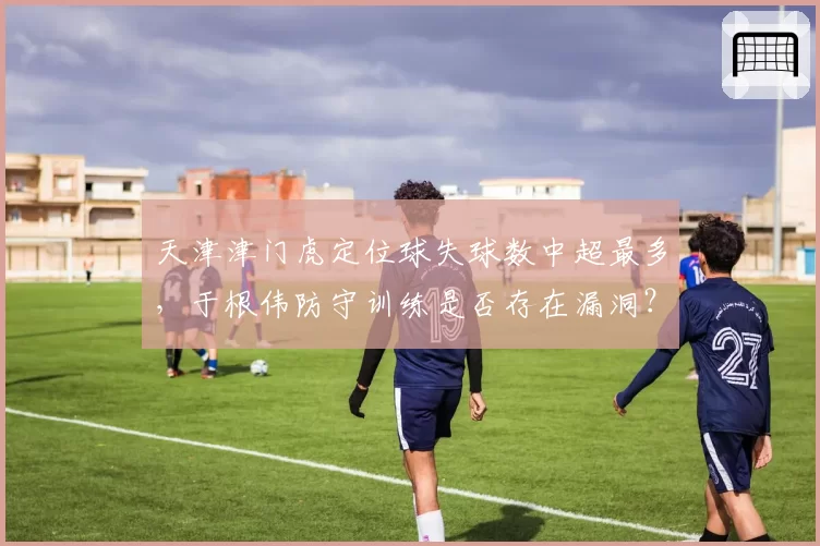 天津津门虎定位球失球数中超最多，于根伟防守训练是否存在漏洞？