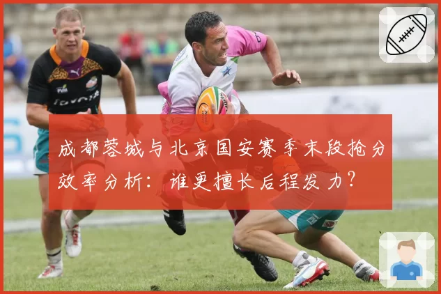 成都蓉城与北京国安赛季末段抢分效率分析：谁更擅长后程发力？