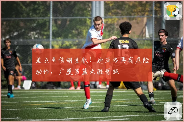 差点弄伤胡金秋！迪亚洛再有危险动作，广厦男篮大胜晋级