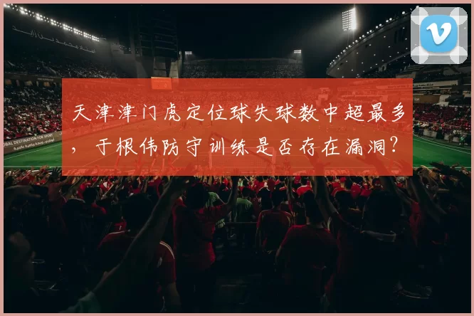 天津津门虎定位球失球数中超最多，于根伟防守训练是否存在漏洞？