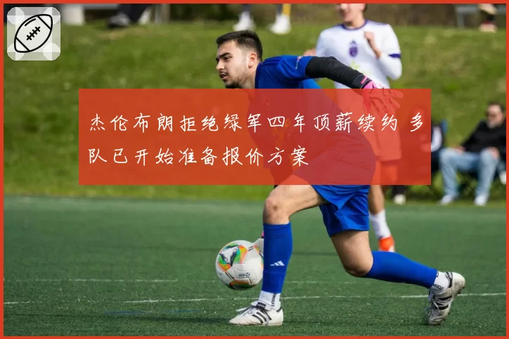 杰伦布朗拒绝绿军四年顶薪续约 多队已开始准备报价方案